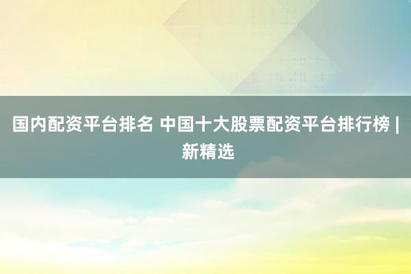 国内配资平台排名 中国十大股票配资平台排行榜 | 新精选