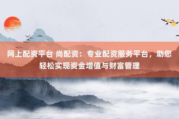 网上配资平台 尚配资：专业配资服务平台，助您轻松实现资金增值与财富管理