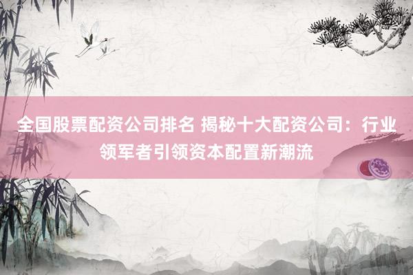全国股票配资公司排名 揭秘十大配资公司：行业领军者引领资本配置新潮流