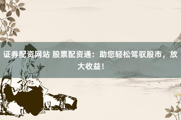 证券配资网站 股票配资通：助您轻松驾驭股市，放大收益！