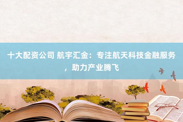 十大配资公司 航宇汇金：专注航天科技金融服务，助力产业腾飞