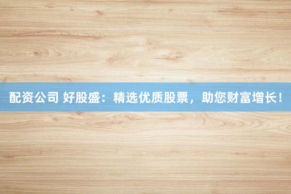 配资公司 好股盛：精选优质股票，助您财富增长！