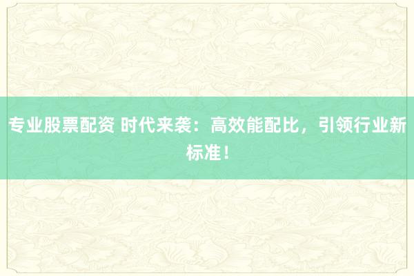 专业股票配资 时代来袭：高效能配比，引领行业新标准！