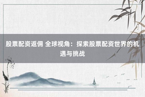 股票配资返佣 全球视角：探索股票配资世界的机遇与挑战