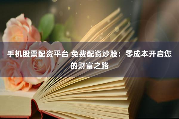 手机股票配资平台 免费配资炒股：零成本开启您的财富之路