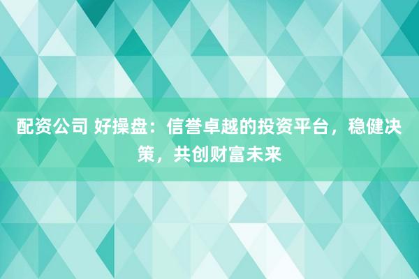 配资公司 好操盘：信誉卓越的投资平台，稳健决策，共创财富未来