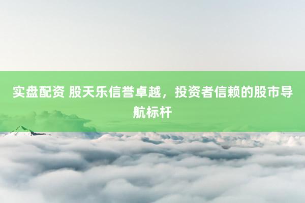 实盘配资 股天乐信誉卓越，投资者信赖的股市导航标杆