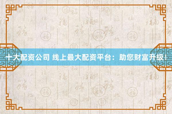 十大配资公司 线上最大配资平台：助您财富升级！