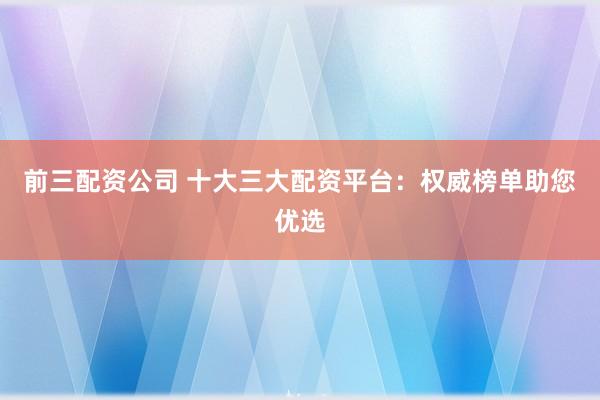 前三配资公司 十大三大配资平台：权威榜单助您优选