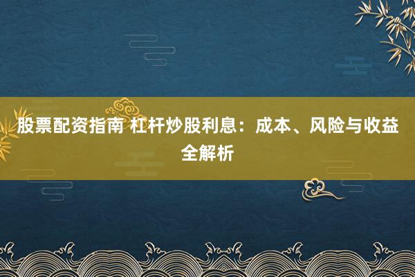股票配资指南 杠杆炒股利息：成本、风险与收益全解析