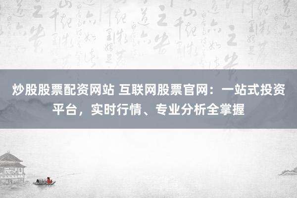 炒股股票配资网站 互联网股票官网：一站式投资平台，实时行情、专业分析全掌握