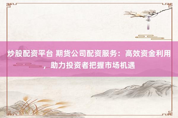 炒股配资平台 期货公司配资服务：高效资金利用，助力投资者把握市场机遇