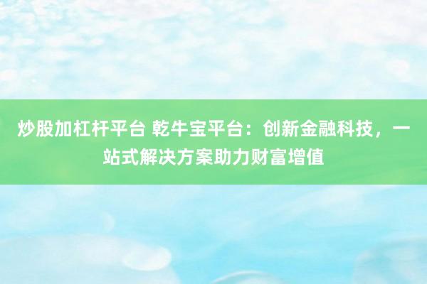 炒股加杠杆平台 乾牛宝平台：创新金融科技，一站式解决方案助力财富增值
