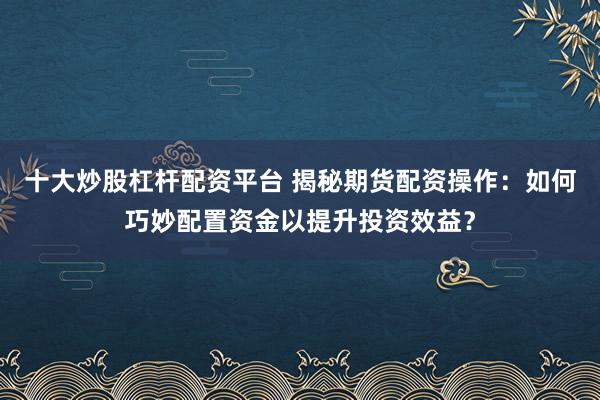 十大炒股杠杆配资平台 揭秘期货配资操作：如何巧妙配置资金以提升投资效益？