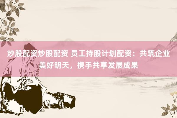 炒股配资炒股配资 员工持股计划配资：共筑企业美好明天，携手共享发展成果