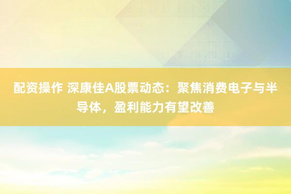 配资操作 深康佳A股票动态：聚焦消费电子与半导体，盈利能力有望改善