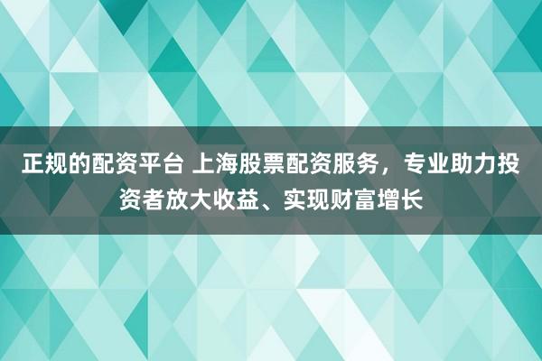正规的配资平台 上海股票配资服务，专业助力投资者放大收益、实现财富增长