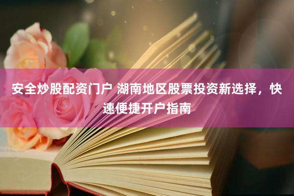 安全炒股配资门户 湖南地区股票投资新选择，快速便捷开户指南