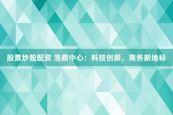 股票炒股配资 浩鼎中心：科技创新，商务新地标
