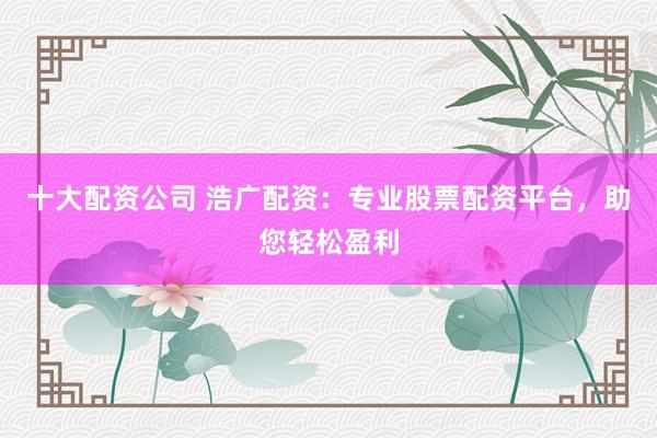 十大配资公司 浩广配资：专业股票配资平台，助您轻松盈利