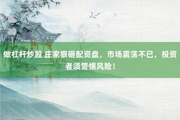 做杠杆炒股 庄家狠砸配资盘，市场震荡不已，投资者须警惕风险！