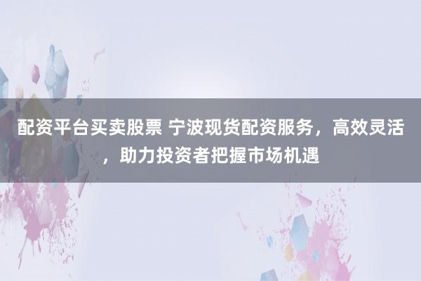 配资平台买卖股票 宁波现货配资服务，高效灵活，助力投资者把握市场机遇