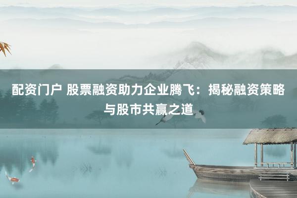 配资门户 股票融资助力企业腾飞：揭秘融资策略与股市共赢之道
