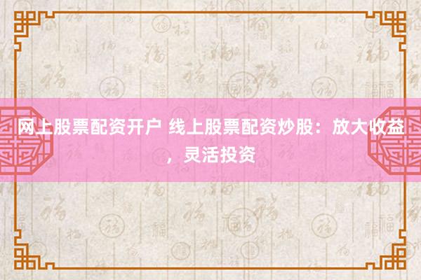 网上股票配资开户 线上股票配资炒股：放大收益，灵活投资
