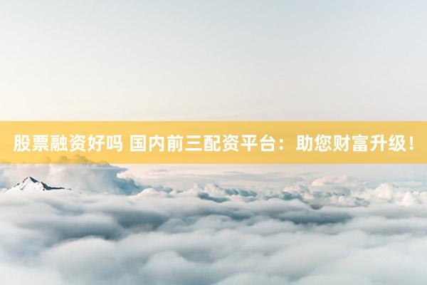 股票融资好吗 国内前三配资平台：助您财富升级！