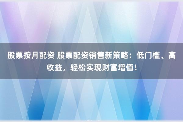 股票按月配资 股票配资销售新策略：低门槛、高收益，轻松实现财富增值！