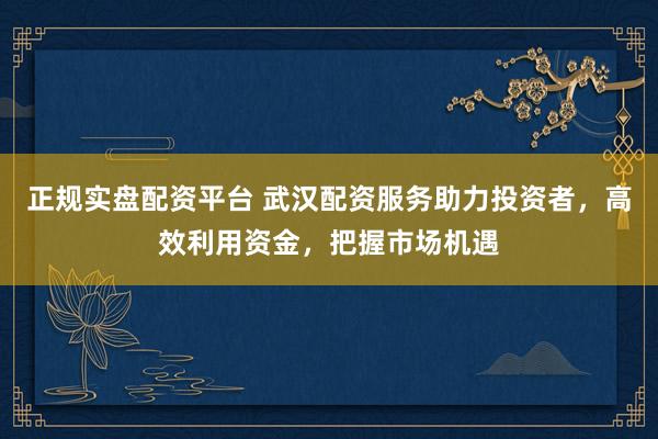 正规实盘配资平台 武汉配资服务助力投资者，高效利用资金，把握市场机遇