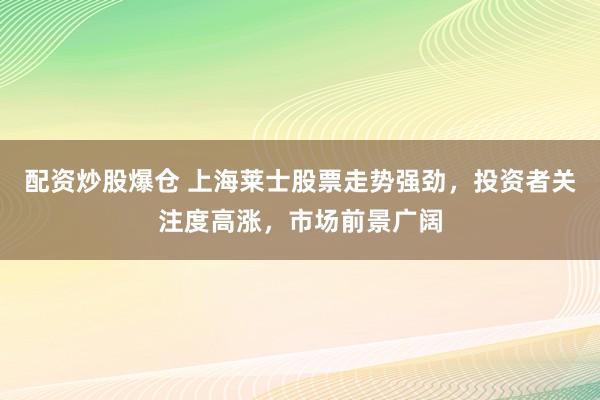 配资炒股爆仓 上海莱士股票走势强劲，投资者关注度高涨，市场前景广阔
