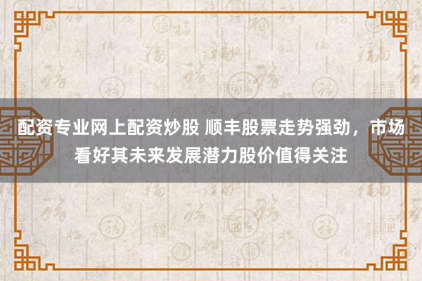 配资专业网上配资炒股 顺丰股票走势强劲，市场看好其未来发展潜力股价值得关注