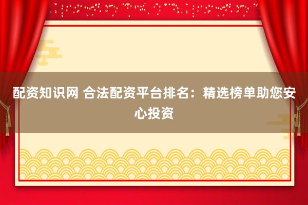 配资知识网 合法配资平台排名：精选榜单助您安心投资