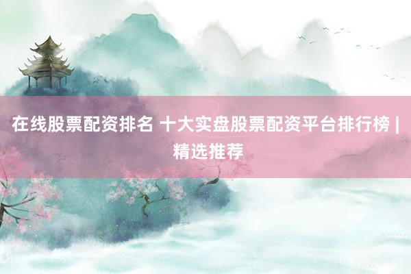 在线股票配资排名 十大实盘股票配资平台排行榜 | 精选推荐