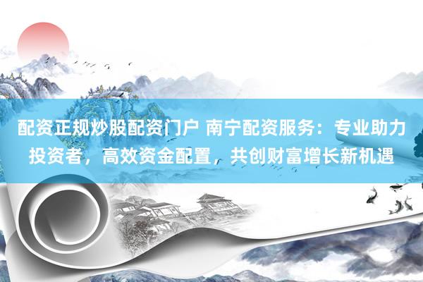 配资正规炒股配资门户 南宁配资服务：专业助力投资者，高效资金配置，共创财富增长新机遇