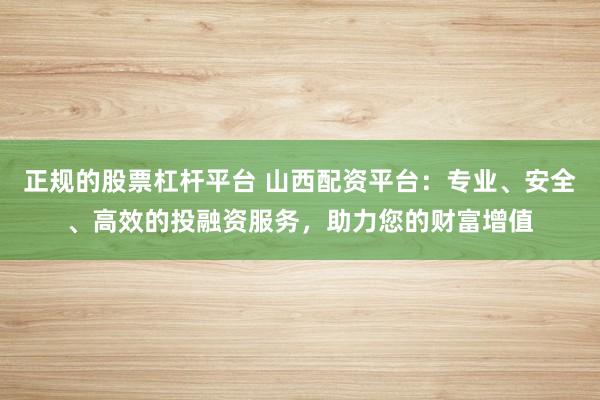 正规的股票杠杆平台 山西配资平台：专业、安全、高效的投融资服务，助力您的财富增值