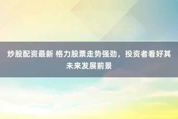 炒股配资最新 格力股票走势强劲，投资者看好其未来发展前景