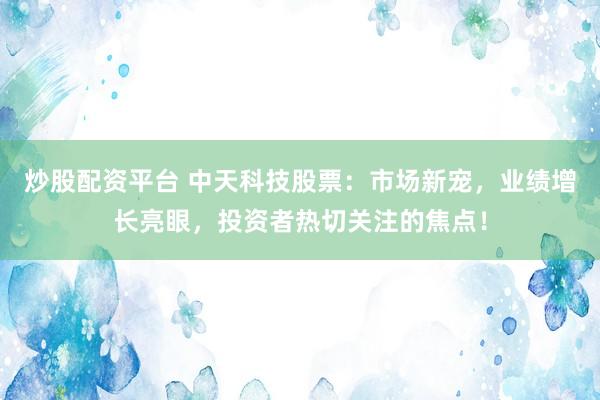 炒股配资平台 中天科技股票：市场新宠，业绩增长亮眼，投资者热切关注的焦点！