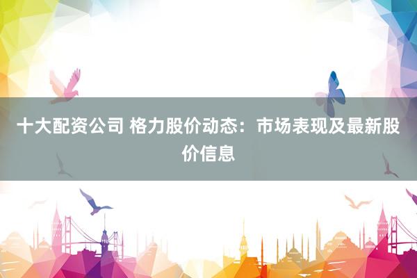 十大配资公司 格力股价动态：市场表现及最新股价信息