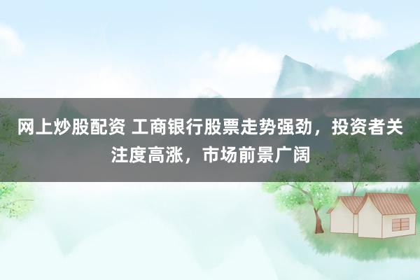 网上炒股配资 工商银行股票走势强劲，投资者关注度高涨，市场前景广阔