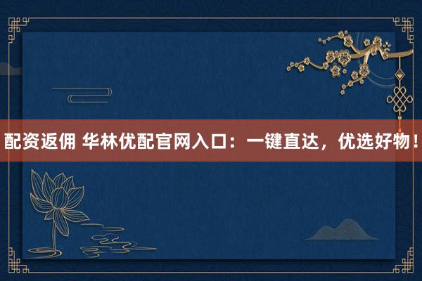 配资返佣 华林优配官网入口：一键直达，优选好物！