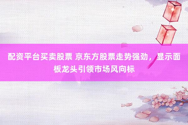 配资平台买卖股票 京东方股票走势强劲，显示面板龙头引领市场风向标