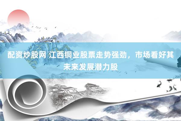 配资炒股网 江西铜业股票走势强劲，市场看好其未来发展潜力股