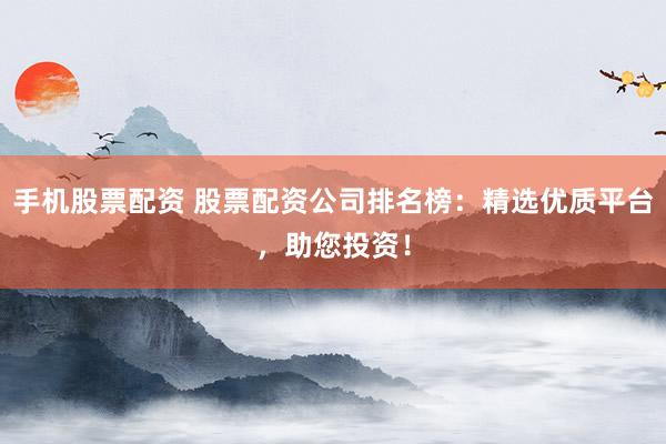 手机股票配资 股票配资公司排名榜：精选优质平台，助您投资！