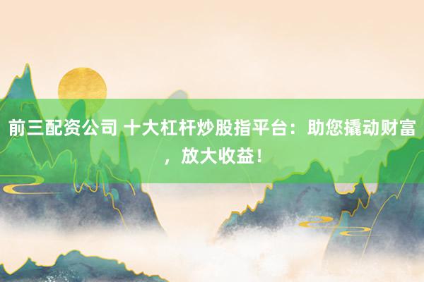 前三配资公司 十大杠杆炒股指平台：助您撬动财富，放大收益！
