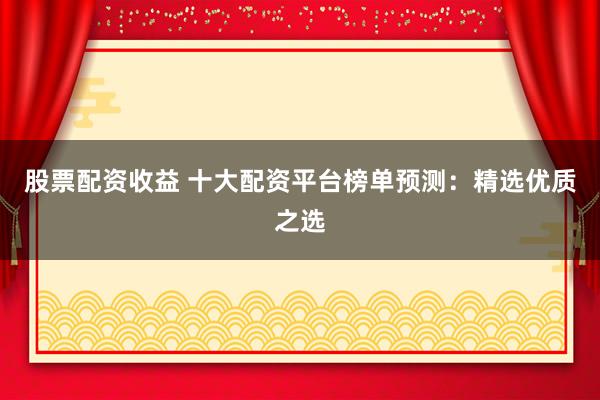 股票配资收益 十大配资平台榜单预测：精选优质之选