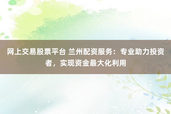 网上交易股票平台 兰州配资服务：专业助力投资者，实现资金最大化利用