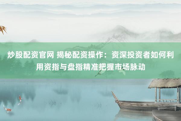 炒股配资官网 揭秘配资操作：资深投资者如何利用资指与盘指精准把握市场脉动
