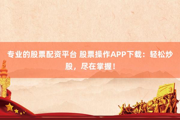 专业的股票配资平台 股票操作APP下载：轻松炒股，尽在掌握！
